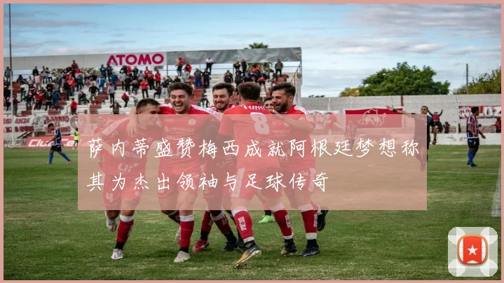 萨内蒂盛赞梅西成就阿根廷梦想称其为杰出领袖与足球传奇