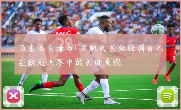 马塞洛自谦与C罗肌肉差距强调自己在欧冠决赛中的关键表现