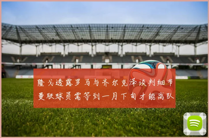 隆戈透露罗马与齐尔克泽谈判细节曼联球员需等到一月下旬才能离队