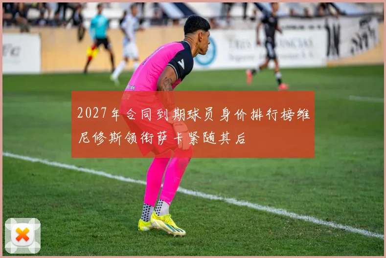 2027年合同到期球员身价排行榜维尼修斯领衔萨卡紧随其后