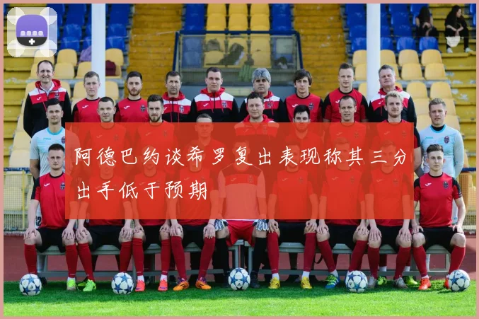 阿德巴约谈希罗复出表现称其三分出手低于预期