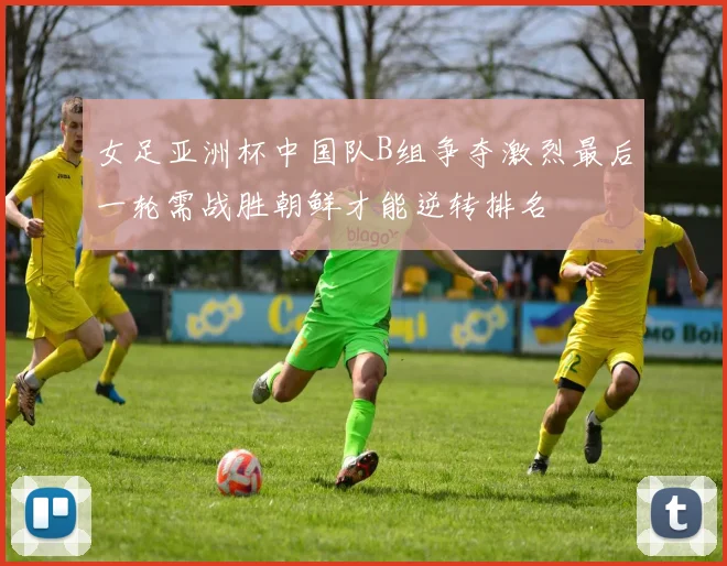 女足亚洲杯中国队B组争夺激烈最后一轮需战胜朝鲜才能逆转排名