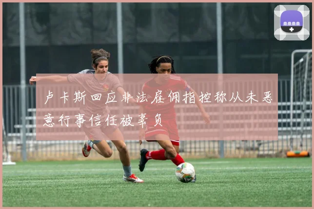 卢卡斯回应非法雇佣指控称从未恶意行事信任被辜负