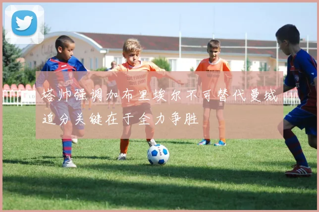 塔帅强调加布里埃尔不可替代曼城追分关键在于全力争胜