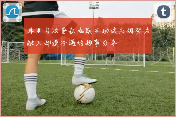 库里与汤普森幽默互动波杰姆努力融入却遭冷遇的趣事分享