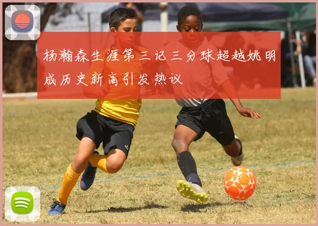 杨瀚森生涯第三记三分球超越姚明成历史新高引发热议