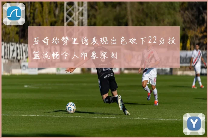 芬奇称赞里德表现出色砍下22分投篮流畅令人印象深刻