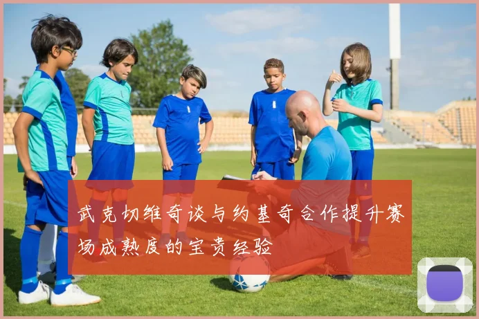 武克切维奇谈与约基奇合作提升赛场成熟度的宝贵经验