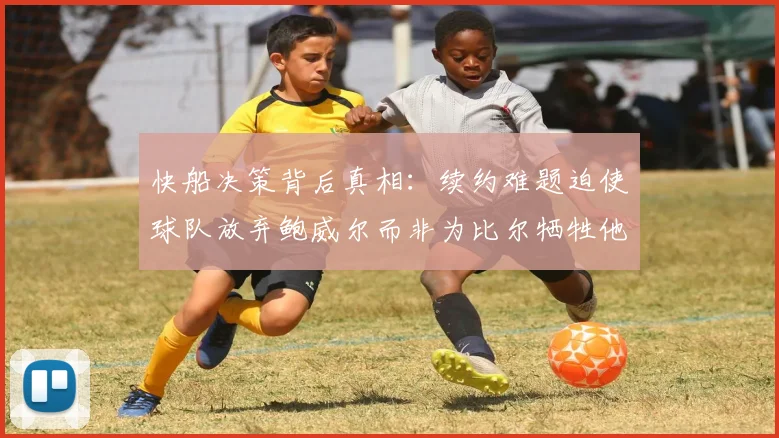 快船决策背后真相：续约难题迫使球队放弃鲍威尔而非为比尔牺牲他