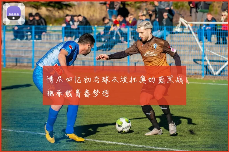 博尼回忆初恋球衣埃托奥的蓝黑战袍承载青春梦想