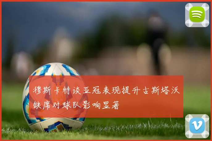 穆斯卡特谈亚冠表现提升古斯塔沃缺席对球队影响显著