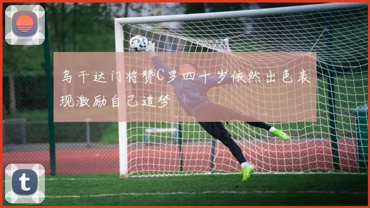 乌干达门将赞C罗四十岁依然出色表现激励自己追梦