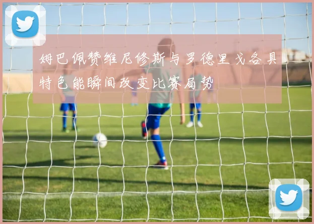 姆巴佩赞维尼修斯与罗德里戈各具特色能瞬间改变比赛局势
